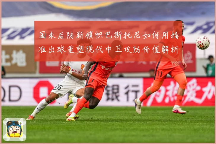 国米后防新旗帜巴斯托尼如何用精准出球重塑现代中卫攻防价值解析