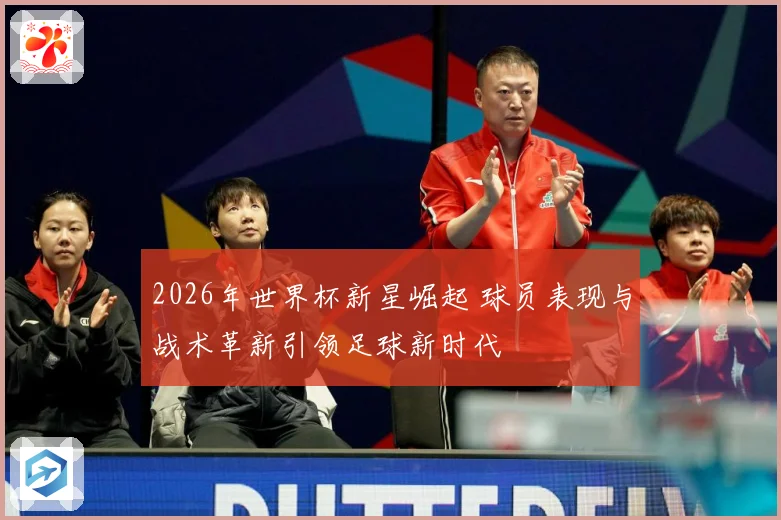 2026年世界杯新星崛起 球员表现与战术革新引领足球新时代