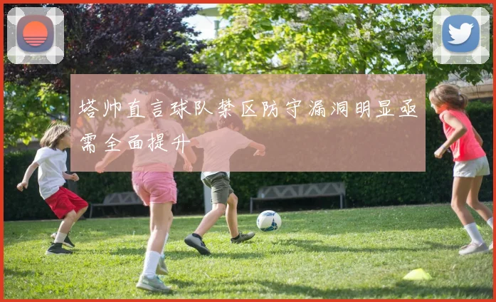 塔帅直言球队禁区防守漏洞明显亟需全面提升