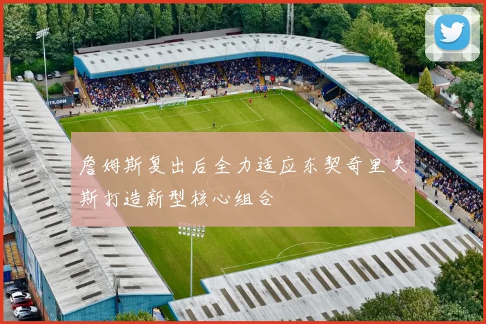 詹姆斯复出后全力适应东契奇里夫斯打造新型核心组合