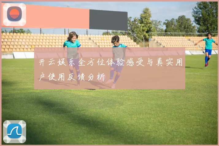 开云娱乐全方位体验感受与真实用户使用反馈分析