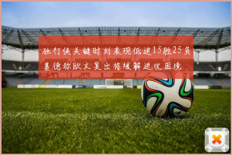 独行侠关键时刻表现低迷15胜25负基德称欧文复出将缓解进攻困境
