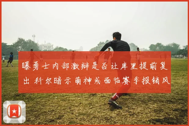 曝勇士内部激辩是否让库里提前复出 科尔暗示萌神或面临赛季报销风险