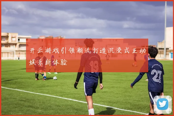 开云游戏引领潮流打造沉浸式互动娱乐新体验