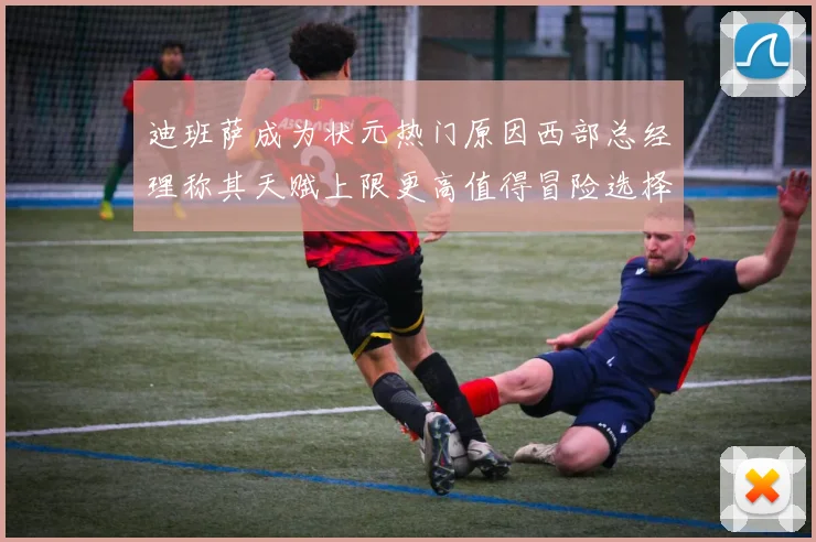 迪班萨成为状元热门原因西部总经理称其天赋上限更高值得冒险选择