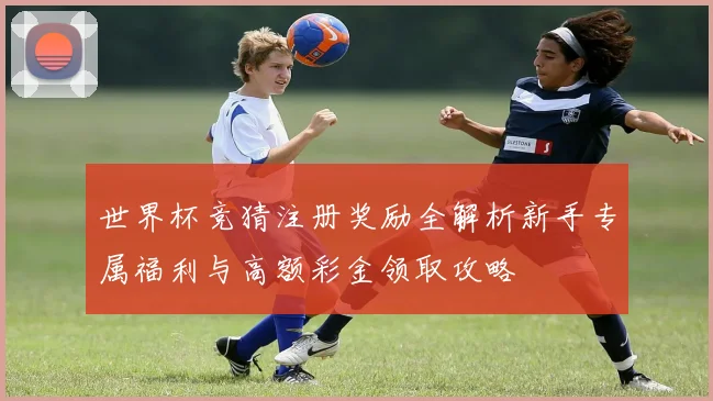 世界杯竞猜注册奖励全解析新手专属福利与高额彩金领取攻略