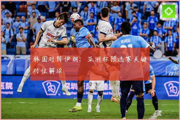 韩国对阵伊朗：亚洲杯预选赛关键对位解读