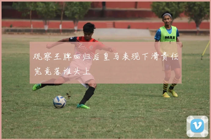 观察王牌回归后皇马表现下滑责任究竟落谁头上
